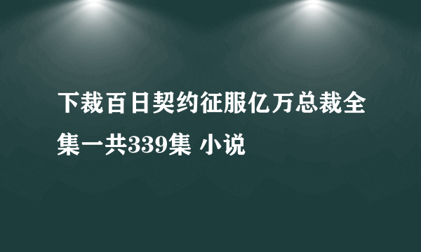 下裁百日契约征服亿万总裁全集一共339集 小说