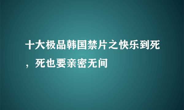 十大极品韩国禁片之快乐到死，死也要亲密无间 