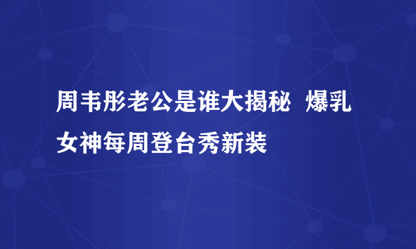 周韦彤老公是谁大揭秘  爆乳女神每周登台秀新装