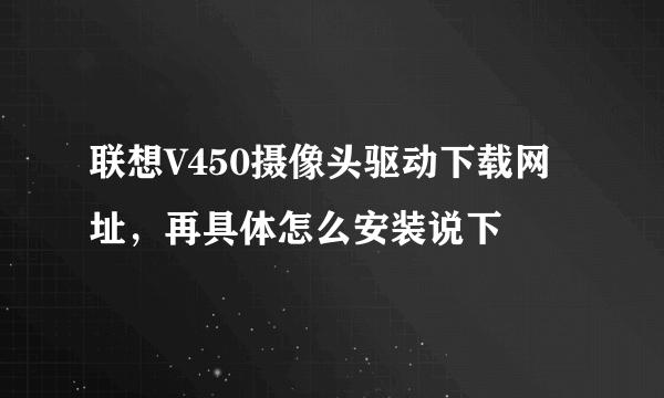 联想V450摄像头驱动下载网址，再具体怎么安装说下