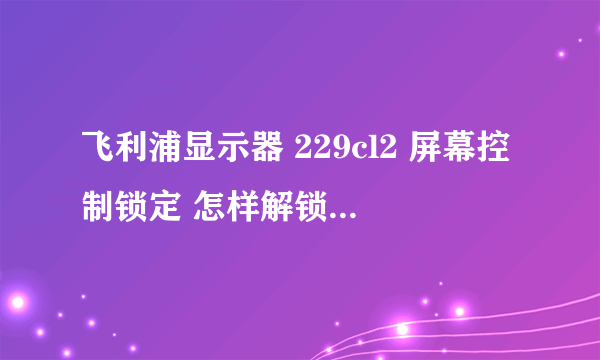 飞利浦显示器 229cl2 屏幕控制锁定 怎样解锁？主要的问题是显示器的屏幕不能关掉