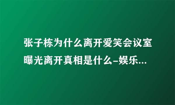 张子栋为什么离开爱笑会议室曝光离开真相是什么-娱乐八卦-飞外网