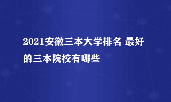 2021安徽三本大学排名 最好的三本院校有哪些