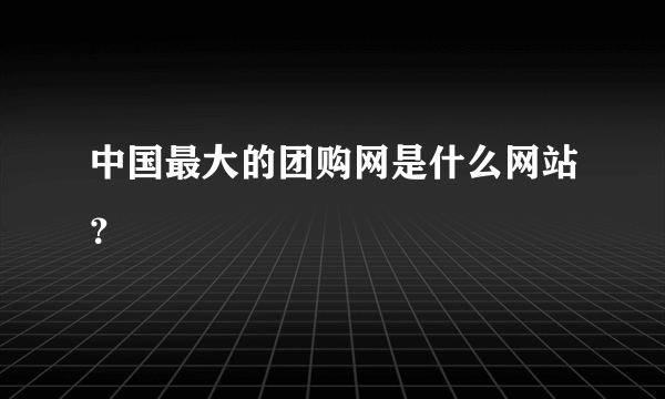 中国最大的团购网是什么网站？