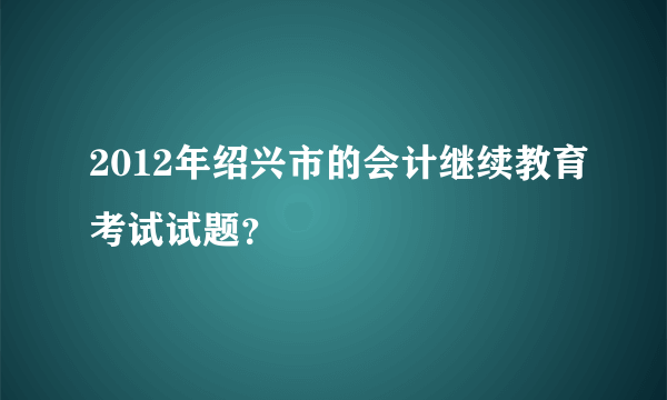 2012年绍兴市的会计继续教育考试试题？