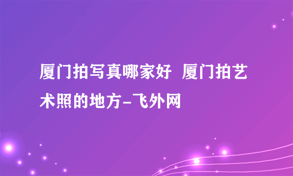 厦门拍写真哪家好  厦门拍艺术照的地方-飞外网