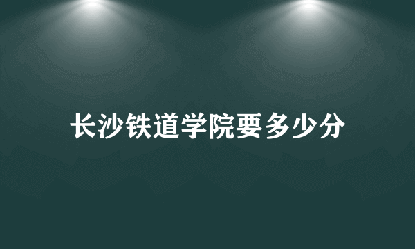 长沙铁道学院要多少分