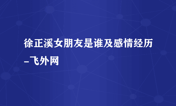 徐正溪女朋友是谁及感情经历-飞外网