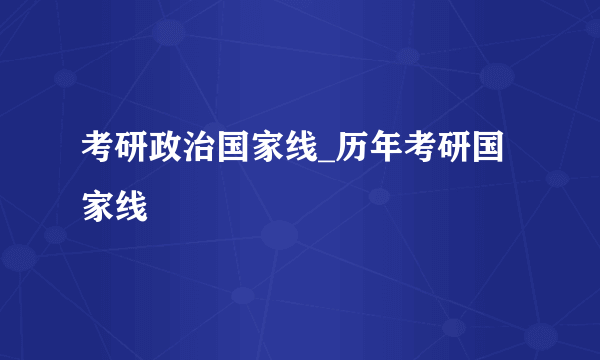 考研政治国家线_历年考研国家线