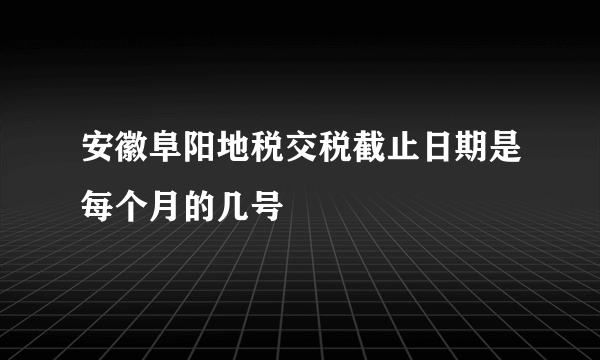 安徽阜阳地税交税截止日期是每个月的几号