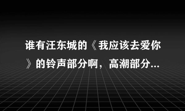 谁有汪东城的《我应该去爱你》的铃声部分啊，高潮部分谁有啊，请发经我吧，谢谢。342683832@qq.com