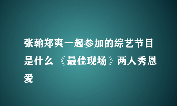 张翰郑爽一起参加的综艺节目是什么 《最佳现场》两人秀恩爱