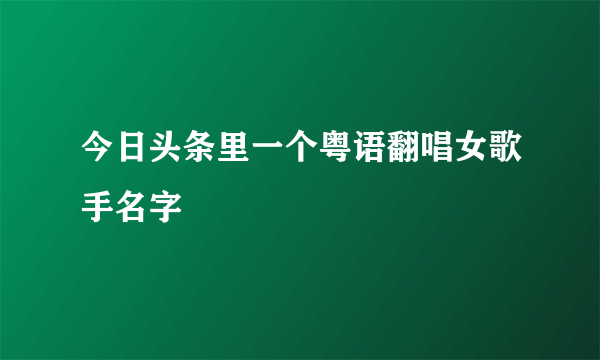 今日头条里一个粤语翻唱女歌手名字