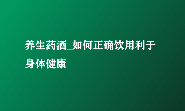 养生药酒_如何正确饮用利于身体健康