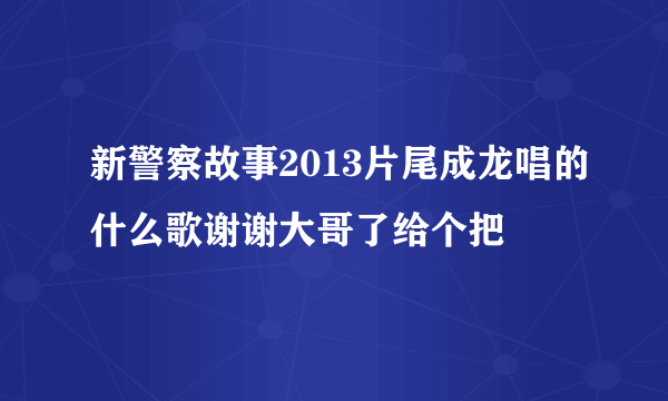 新警察故事2013片尾成龙唱的什么歌谢谢大哥了给个把