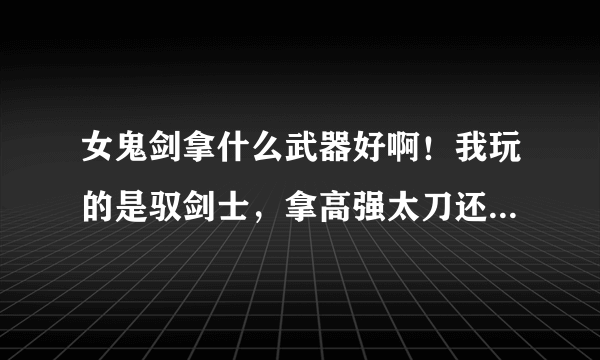 女鬼剑拿什么武器好啊！我玩的是驭剑士，拿高强太刀还是高强巨剑好？