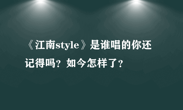 《江南style》是谁唱的你还记得吗？如今怎样了？