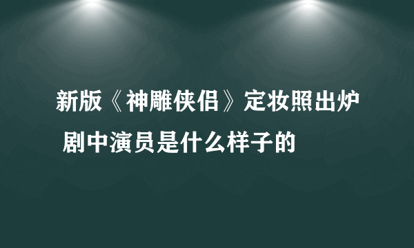 新版《神雕侠侣》定妆照出炉 剧中演员是什么样子的