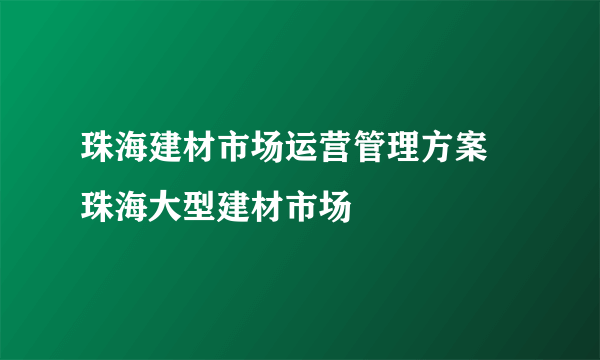 珠海建材市场运营管理方案    珠海大型建材市场