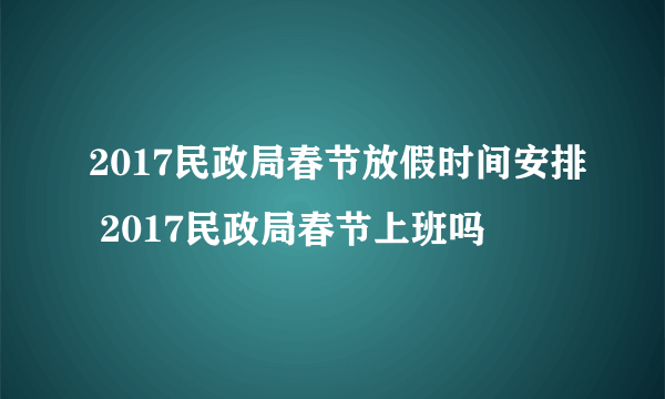 2017民政局春节放假时间安排 2017民政局春节上班吗