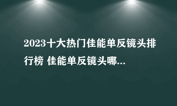 2023十大热门佳能单反镜头排行榜 佳能单反镜头哪款好【TOP榜】