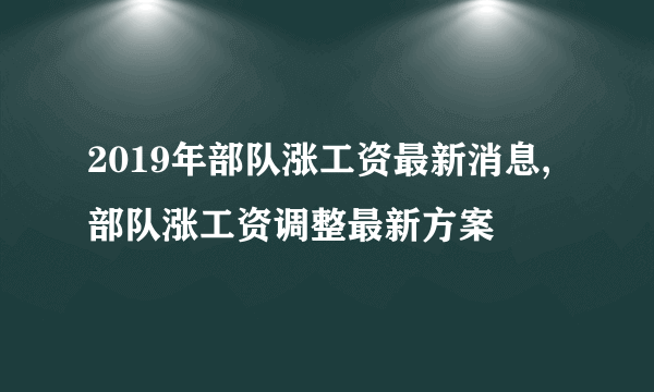 2019年部队涨工资最新消息,部队涨工资调整最新方案