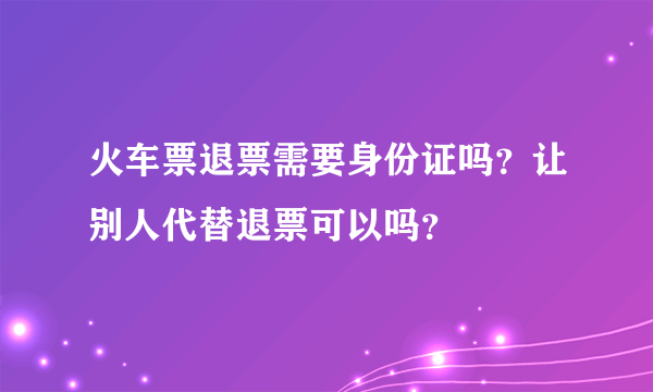 火车票退票需要身份证吗？让别人代替退票可以吗？