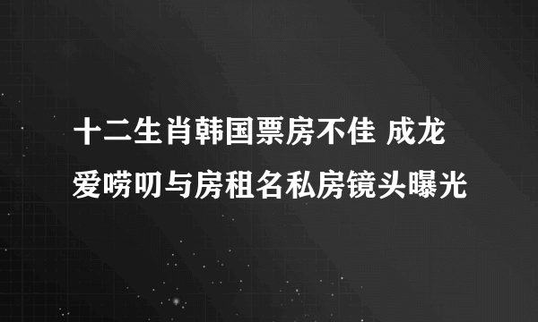 十二生肖韩国票房不佳 成龙爱唠叨与房租名私房镜头曝光