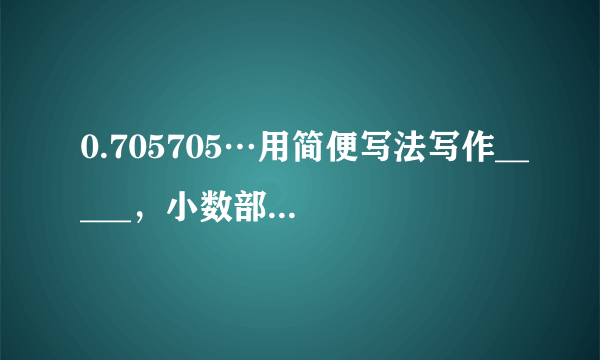 0.705705…用简便写法写作_____，小数部分的第十位上的数字是_____...