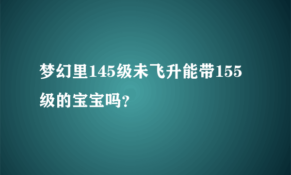 梦幻里145级未飞升能带155级的宝宝吗？