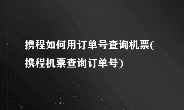 携程如何用订单号查询机票(携程机票查询订单号)