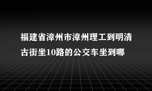 福建省漳州市漳州理工到明清古街坐10路的公交车坐到哪