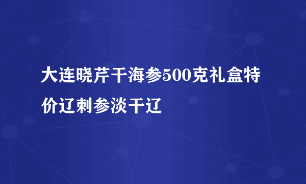 大连晓芹干海参500克礼盒特价辽刺参淡干辽