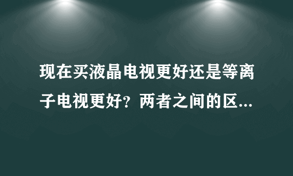 现在买液晶电视更好还是等离子电视更好？两者之间的区别是什么？优缺点是什么？可视角度那个更广？