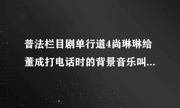 普法栏目剧单行道4尚琳琳给董成打电话时的背景音乐叫什么?好像是小提琴拉的！