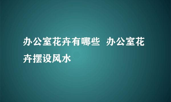 办公室花卉有哪些  办公室花卉摆设风水