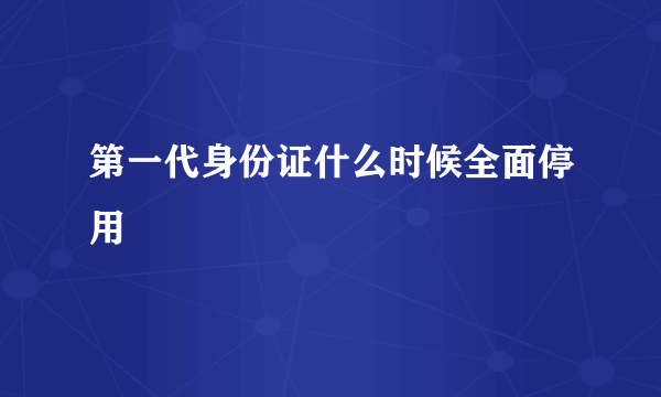 第一代身份证什么时候全面停用