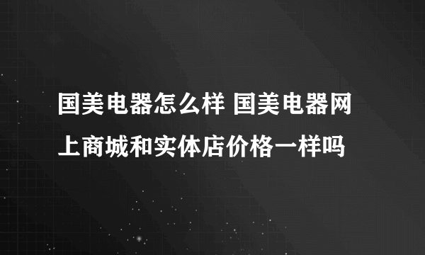 国美电器怎么样 国美电器网上商城和实体店价格一样吗