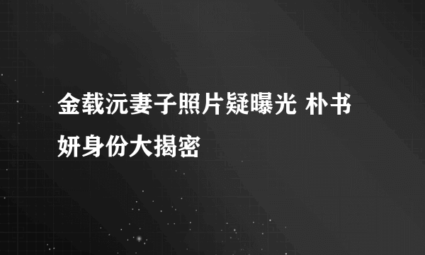 金载沅妻子照片疑曝光 朴书妍身份大揭密