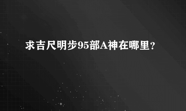 求吉尺明步95部A神在哪里？