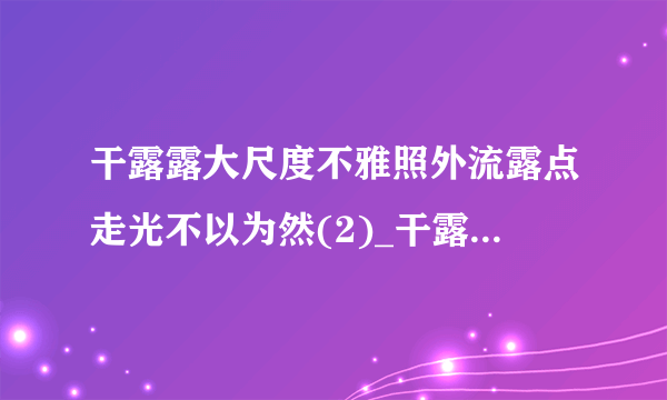 干露露大尺度不雅照外流露点走光不以为然(2)_干露露大尺度_飞外网