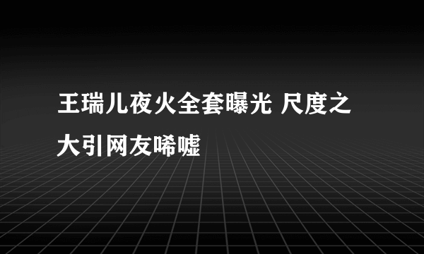 王瑞儿夜火全套曝光 尺度之大引网友唏嘘