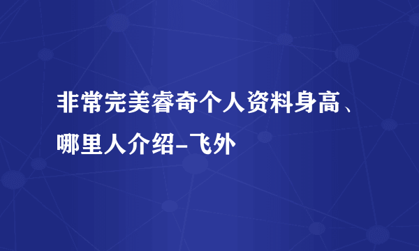 非常完美睿奇个人资料身高、哪里人介绍-飞外