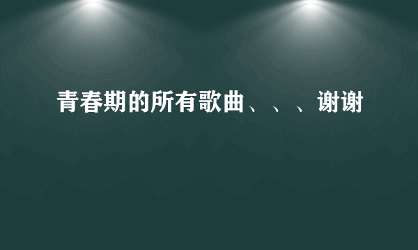 青春期的所有歌曲、、、谢谢