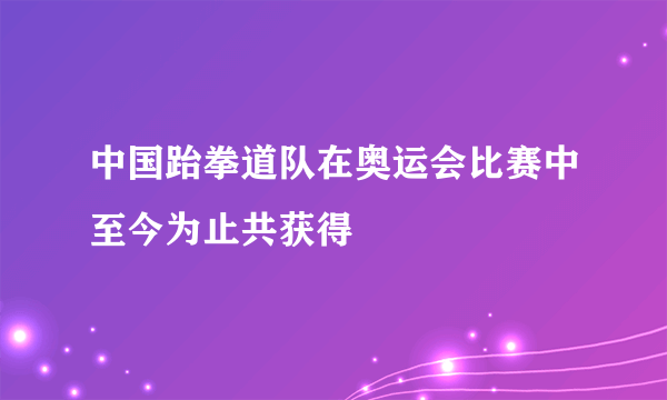 中国跆拳道队在奥运会比赛中至今为止共获得