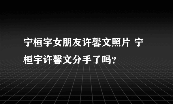 宁桓宇女朋友许馨文照片 宁桓宇许馨文分手了吗？