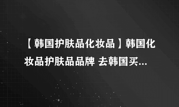 【韩国护肤品化妆品】韩国化妆品护肤品品牌 去韩国买什么化妆品好