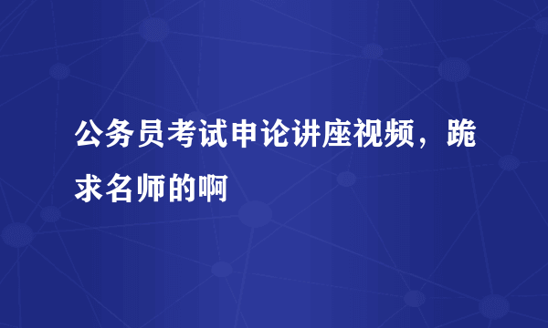 公务员考试申论讲座视频，跪求名师的啊