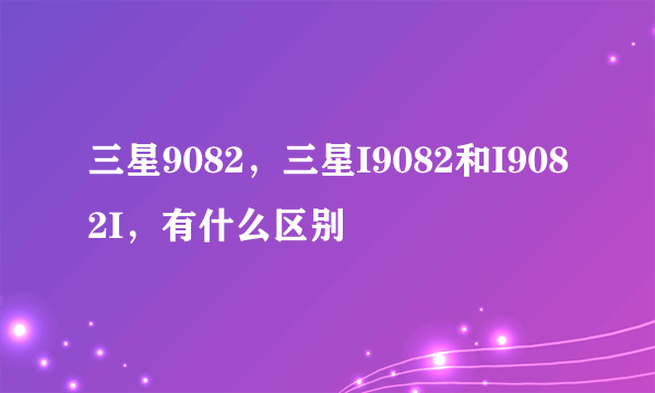 三星9082，三星I9082和I9082I，有什么区别