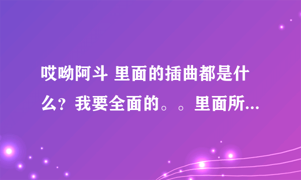 哎呦阿斗 里面的插曲都是什么？我要全面的。。里面所有的插曲 谢谢 忒好的听的那个！！